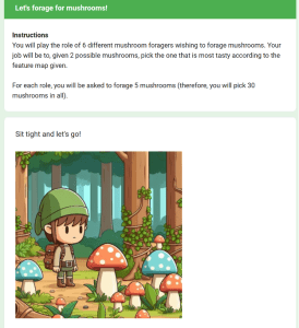 Screenshot of the mushroom foraging task user interface. Let's forage for mushrooms! Instructions: You will play the role of 6 different mushroom foragers wishing to forage mushrooms. Your job will be to, given 2 possible mushrooms, pick the one that is most tasty according to the feature map given. For each role, you will be asked to forage 5 mushrooms (therefore, you will pick 30 mushrooms in all). Sit tight and let’s go! Cartoon image of a person wearing hiking gear looking at red and blue spotted mushrooms in a forest.